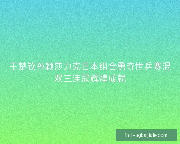 王楚钦孙颖莎力克日本组合勇夺世乒赛混双三连冠辉煌成就