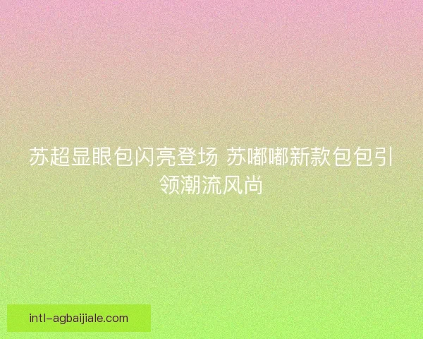 苏超显眼包闪亮登场 苏嘟嘟新款包包引领潮流风尚