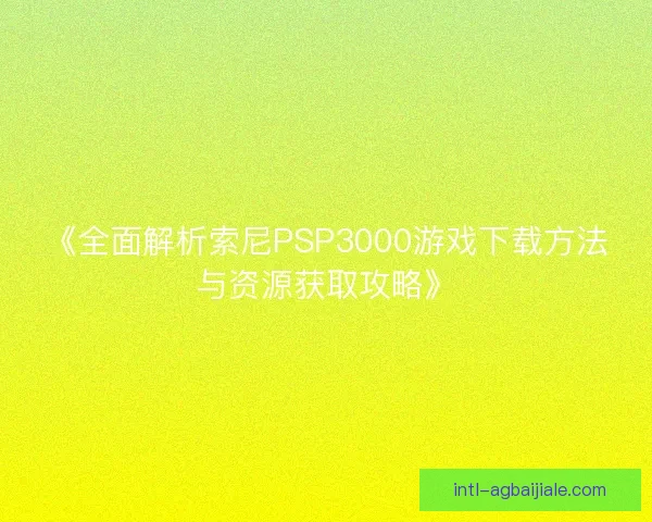 《全面解析索尼PSP3000游戏下载方法与资源获取攻略》
