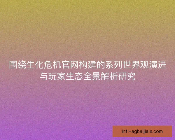 围绕生化危机官网构建的系列世界观演进与玩家生态全景解析研究