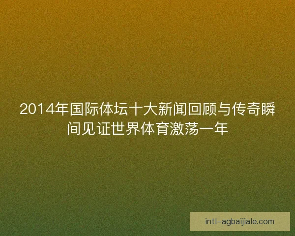 2014年国际体坛十大新闻回顾与传奇瞬间见证世界体育激荡一年