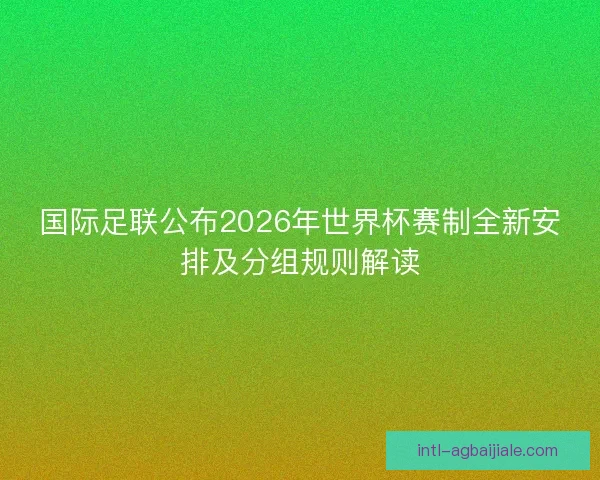 国际足联公布2026年世界杯赛制全新安排及分组规则解读